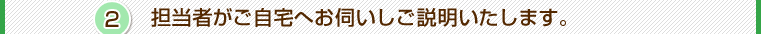 その2．担当者がご自宅へお伺いしご説明いたします。